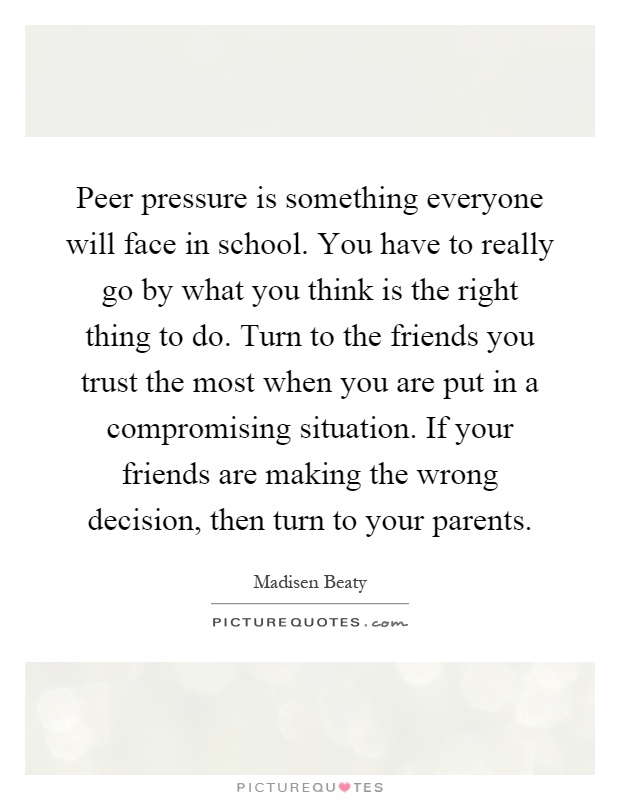 Peer pressure is something everyone will face in school. You have to really go by what you think is the right thing to do. Turn to the friends you trust the most when you are put in a compromising situation. If your friends are making the wrong decision, then turn to your parents Picture Quote #1