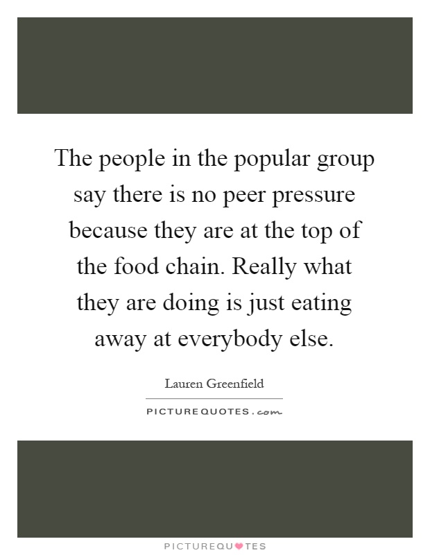 The people in the popular group say there is no peer pressure because they are at the top of the food chain. Really what they are doing is just eating away at everybody else Picture Quote #1