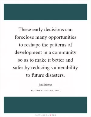 These early decisions can foreclose many opportunities to reshape the patterns of development in a community so as to make it better and safer by reducing vulnerability to future disasters Picture Quote #1