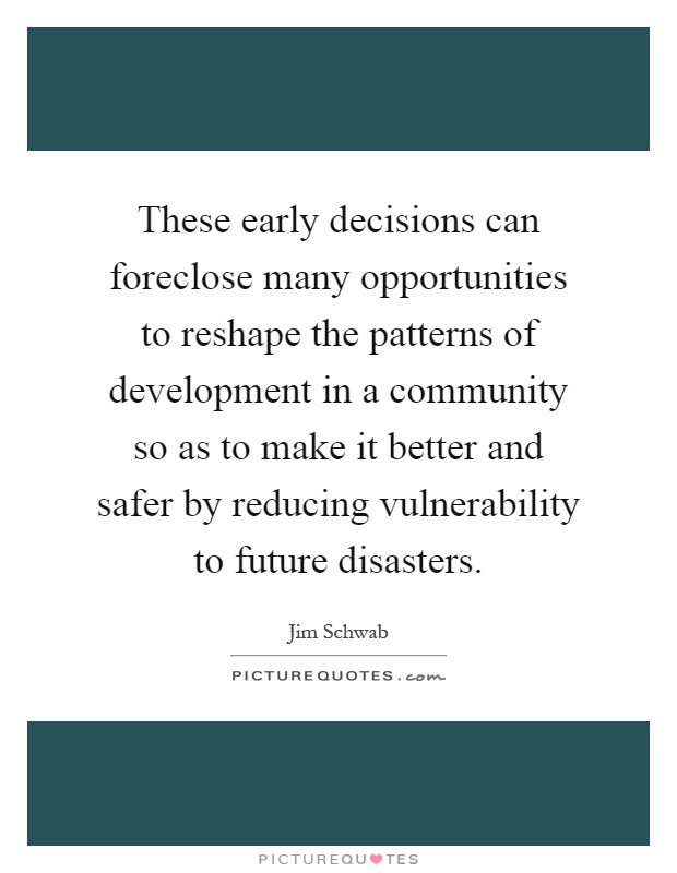 These early decisions can foreclose many opportunities to reshape the patterns of development in a community so as to make it better and safer by reducing vulnerability to future disasters Picture Quote #1