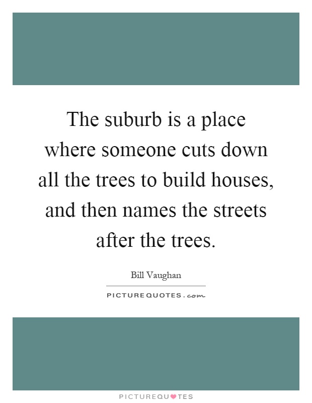 The suburb is a place where someone cuts down all the trees to build houses, and then names the streets after the trees Picture Quote #1