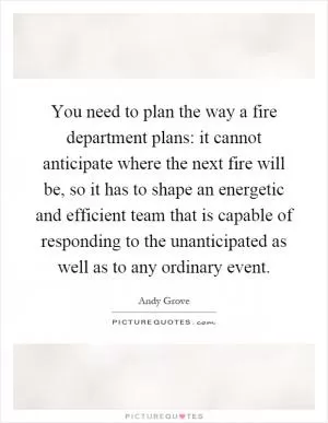 You need to plan the way a fire department plans: it cannot anticipate where the next fire will be, so it has to shape an energetic and efficient team that is capable of responding to the unanticipated as well as to any ordinary event Picture Quote #1