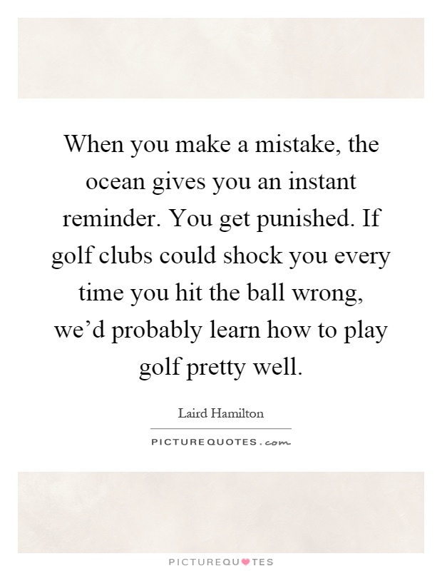 When you make a mistake, the ocean gives you an instant reminder. You get punished. If golf clubs could shock you every time you hit the ball wrong, we'd probably learn how to play golf pretty well Picture Quote #1