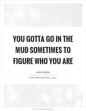 You gotta go in the mud sometimes to figure who you are Picture Quote #1