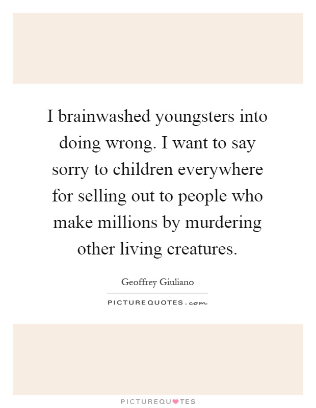 I brainwashed youngsters into doing wrong. I want to say sorry to children everywhere for selling out to people who make millions by murdering other living creatures Picture Quote #1
