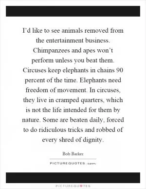 I’d like to see animals removed from the entertainment business. Chimpanzees and apes won’t perform unless you beat them. Circuses keep elephants in chains 90 percent of the time. Elephants need freedom of movement. In circuses, they live in cramped quarters, which is not the life intended for them by nature. Some are beaten daily, forced to do ridiculous tricks and robbed of every shred of dignity Picture Quote #1