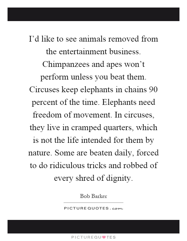 I'd like to see animals removed from the entertainment business. Chimpanzees and apes won't perform unless you beat them. Circuses keep elephants in chains 90 percent of the time. Elephants need freedom of movement. In circuses, they live in cramped quarters, which is not the life intended for them by nature. Some are beaten daily, forced to do ridiculous tricks and robbed of every shred of dignity Picture Quote #1