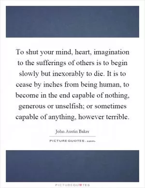 To shut your mind, heart, imagination to the sufferings of others is to begin slowly but inexorably to die. It is to cease by inches from being human, to become in the end capable of nothing, generous or unselfish; or sometimes capable of anything, however terrible Picture Quote #1