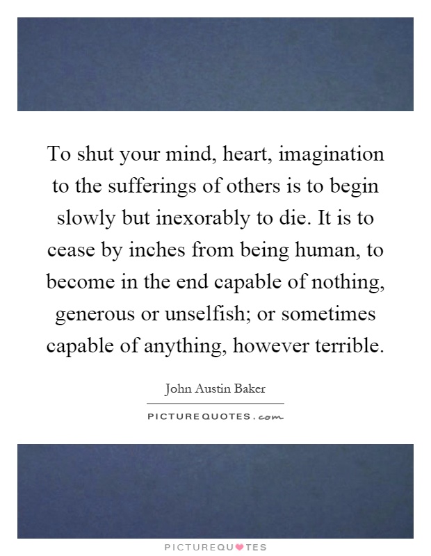 To shut your mind, heart, imagination to the sufferings of others is to begin slowly but inexorably to die. It is to cease by inches from being human, to become in the end capable of nothing, generous or unselfish; or sometimes capable of anything, however terrible Picture Quote #1