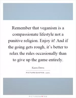 Remember that veganism is a compassionate lifestyle not a punitive religion. Enjoy it! And if the going gets rough, it’s better to relax the rules occasionally than to give up the game entirely Picture Quote #1
