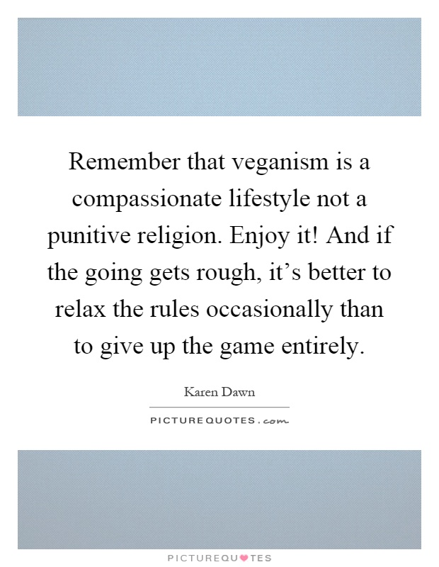 Remember that veganism is a compassionate lifestyle not a punitive religion. Enjoy it! And if the going gets rough, it's better to relax the rules occasionally than to give up the game entirely Picture Quote #1