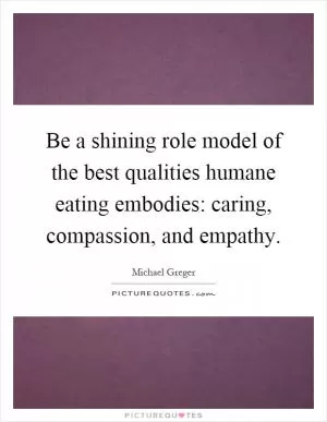 Be a shining role model of the best qualities humane eating embodies: caring, compassion, and empathy Picture Quote #1