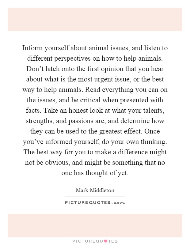 Inform yourself about animal issues, and listen to different perspectives on how to help animals. Don't latch onto the first opinion that you hear about what is the most urgent issue, or the best way to help animals. Read everything you can on the issues, and be critical when presented with facts. Take an honest look at what your talents, strengths, and passions are, and determine how they can be used to the greatest effect. Once you've informed yourself, do your own thinking. The best way for you to make a difference might not be obvious, and might be something that no one has thought of yet Picture Quote #1