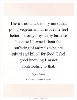 There’s no doubt in my mind that going vegetarian has made me feel better not only physically but also because I learned about the suffering of animals who are raised and killed for food. I feel good knowing I’m not contributing to that Picture Quote #1