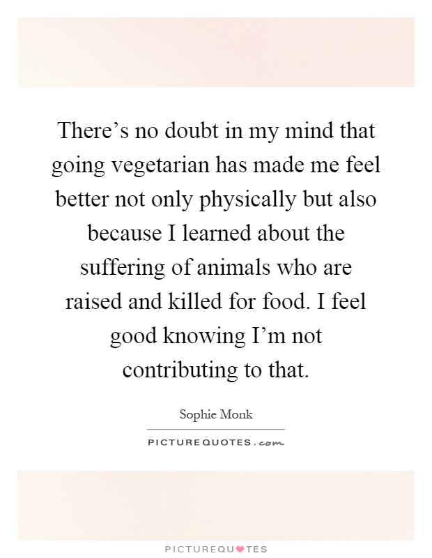 There's no doubt in my mind that going vegetarian has made me feel better not only physically but also because I learned about the suffering of animals who are raised and killed for food. I feel good knowing I'm not contributing to that Picture Quote #1