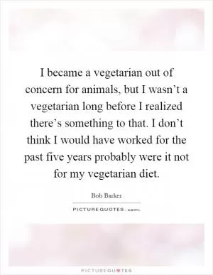 I became a vegetarian out of concern for animals, but I wasn’t a vegetarian long before I realized there’s something to that. I don’t think I would have worked for the past five years probably were it not for my vegetarian diet Picture Quote #1