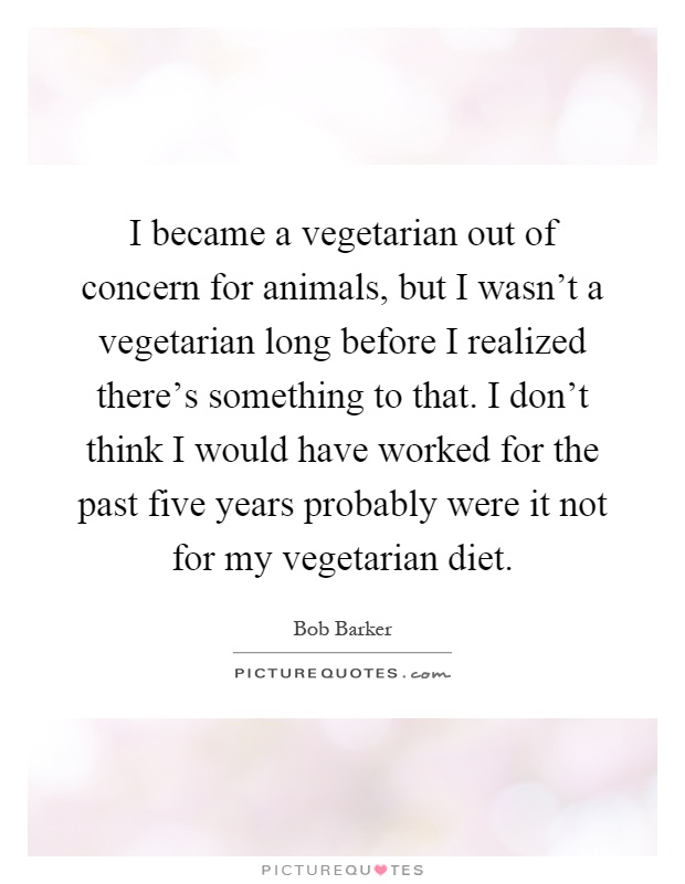 I became a vegetarian out of concern for animals, but I wasn't a vegetarian long before I realized there's something to that. I don't think I would have worked for the past five years probably were it not for my vegetarian diet Picture Quote #1