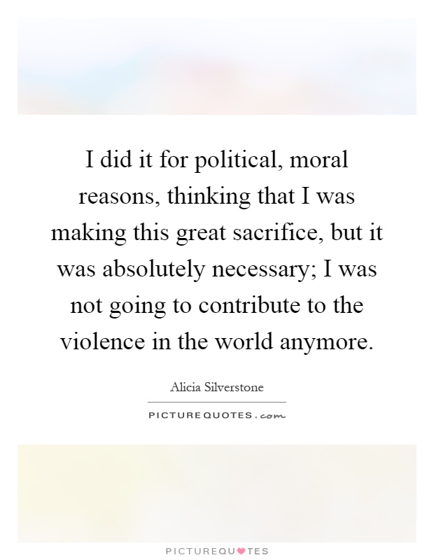 I did it for political, moral reasons, thinking that I was making this great sacrifice, but it was absolutely necessary; I was not going to contribute to the violence in the world anymore Picture Quote #1