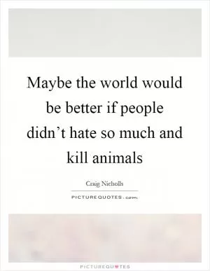 Maybe the world would be better if people didn’t hate so much and kill animals Picture Quote #1