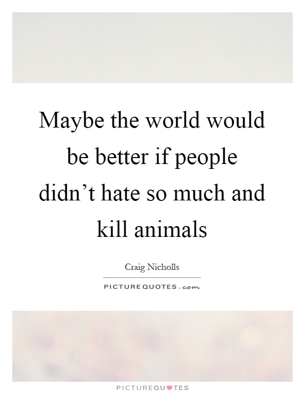 Maybe the world would be better if people didn't hate so much and kill animals Picture Quote #1