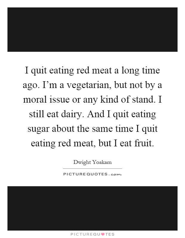 I quit eating red meat a long time ago. I'm a vegetarian, but not by a moral issue or any kind of stand. I still eat dairy. And I quit eating sugar about the same time I quit eating red meat, but I eat fruit Picture Quote #1