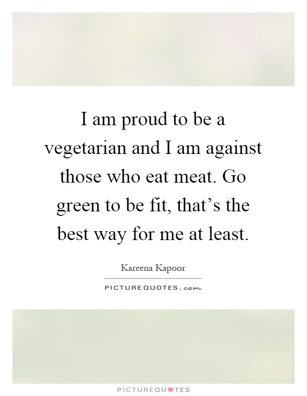 I am proud to be a vegetarian and I am against those who eat meat. Go green to be fit, that's the best way for me at least Picture Quote #1