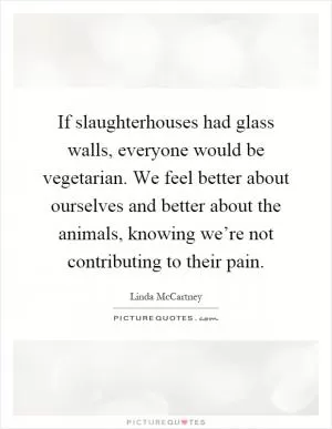 If slaughterhouses had glass walls, everyone would be vegetarian. We feel better about ourselves and better about the animals, knowing we’re not contributing to their pain Picture Quote #1