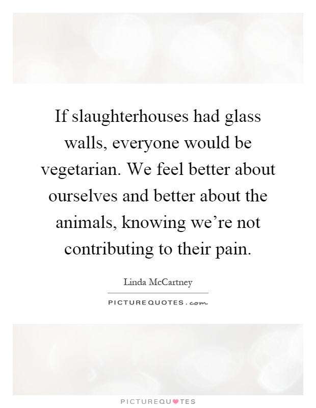 If slaughterhouses had glass walls, everyone would be vegetarian. We feel better about ourselves and better about the animals, knowing we're not contributing to their pain Picture Quote #1