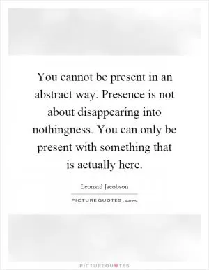 You cannot be present in an abstract way. Presence is not about disappearing into nothingness. You can only be present with something that is actually here Picture Quote #1