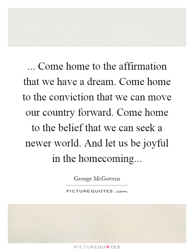 ... Come home to the affirmation that we have a dream. Come home to the conviction that we can move our country forward. Come home to the belief that we can seek a newer world. And let us be joyful in the homecoming Picture Quote #1