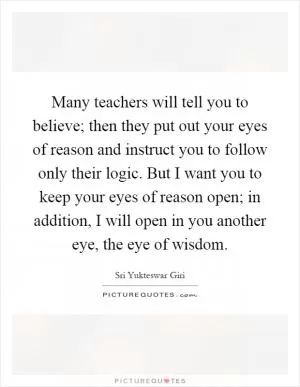Many teachers will tell you to believe; then they put out your eyes of reason and instruct you to follow only their logic. But I want you to keep your eyes of reason open; in addition, I will open in you another eye, the eye of wisdom Picture Quote #1