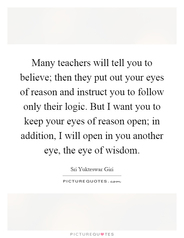 Many teachers will tell you to believe; then they put out your eyes of reason and instruct you to follow only their logic. But I want you to keep your eyes of reason open; in addition, I will open in you another eye, the eye of wisdom Picture Quote #1