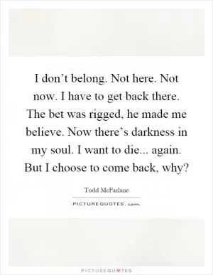 I don’t belong. Not here. Not now. I have to get back there. The bet was rigged, he made me believe. Now there’s darkness in my soul. I want to die... again. But I choose to come back, why? Picture Quote #1