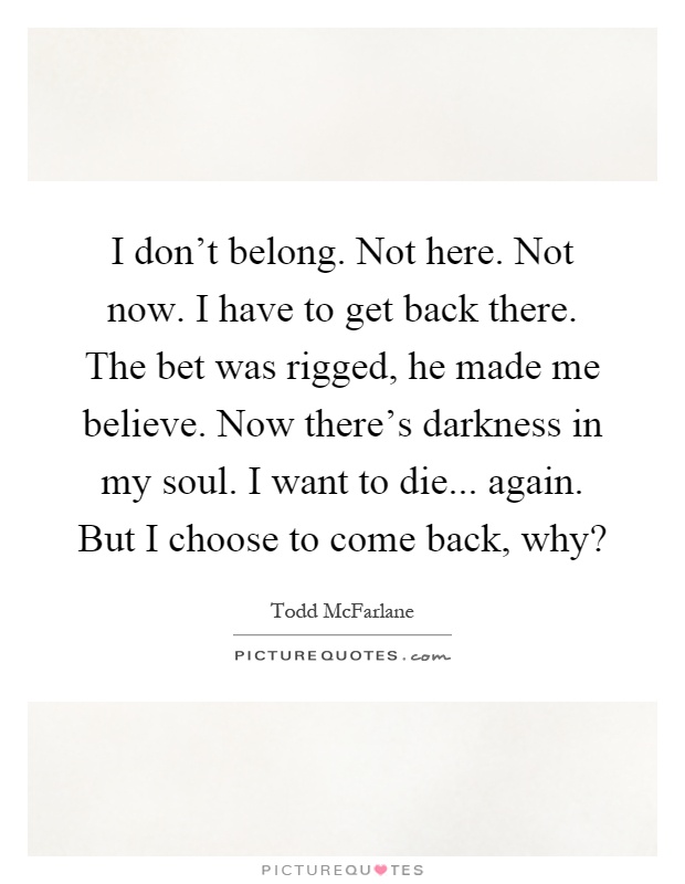 I don't belong. Not here. Not now. I have to get back there. The bet was rigged, he made me believe. Now there's darkness in my soul. I want to die... again. But I choose to come back, why? Picture Quote #1