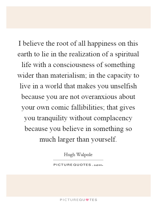 I believe the root of all happiness on this earth to lie in the realization of a spiritual life with a consciousness of something wider than materialism; in the capacity to live in a world that makes you unselfish because you are not overanxious about your own comic fallibilities; that gives you tranquility without complacency because you believe in something so much larger than yourself Picture Quote #1