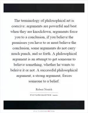 The terminology of philosophical art is coercive: arguments are powerful and best when they are knockdown, arguments force you to a conclusion, if you believe the premisses you have to or must believe the conclusion, some arguments do not carry much punch, and so forth. A philosophical argument is an attempt to get someone to believe something, whether he wants to beleive it or not. A successful philosophical argument, a strong argument, forces someone to a belief Picture Quote #1