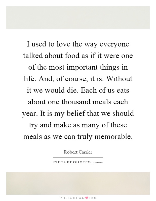 I used to love the way everyone talked about food as if it were one of the most important things in life. And, of course, it is. Without it we would die. Each of us eats about one thousand meals each year. It is my belief that we should try and make as many of these meals as we can truly memorable Picture Quote #1