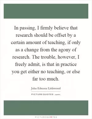 In passing, I firmly believe that research should be offset by a certain amount of teaching, if only as a change from the agony of research. The trouble, however, I freely admit, is that in practice you get either no teaching, or else far too much Picture Quote #1