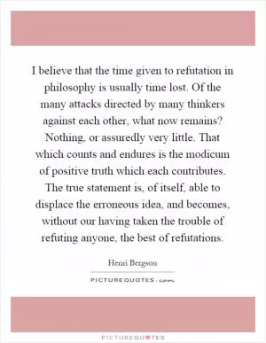 I believe that the time given to refutation in philosophy is usually time lost. Of the many attacks directed by many thinkers against each other, what now remains? Nothing, or assuredly very little. That which counts and endures is the modicum of positive truth which each contributes. The true statement is, of itself, able to displace the erroneous idea, and becomes, without our having taken the trouble of refuting anyone, the best of refutations Picture Quote #1