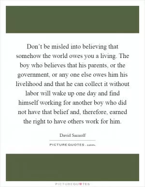 Don’t be misled into believing that somehow the world owes you a living. The boy who believes that his parents, or the government, or any one else owes him his livelihood and that he can collect it without labor will wake up one day and find himself working for another boy who did not have that belief and, therefore, earned the right to have others work for him Picture Quote #1