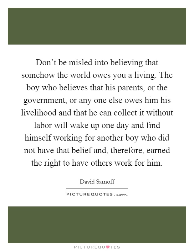 Don't be misled into believing that somehow the world owes you a living. The boy who believes that his parents, or the government, or any one else owes him his livelihood and that he can collect it without labor will wake up one day and find himself working for another boy who did not have that belief and, therefore, earned the right to have others work for him Picture Quote #1