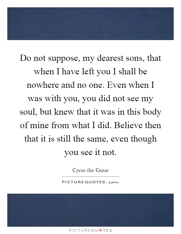 Do not suppose, my dearest sons, that when I have left you I shall be nowhere and no one. Even when I was with you, you did not see my soul, but knew that it was in this body of mine from what I did. Believe then that it is still the same, even though you see it not Picture Quote #1