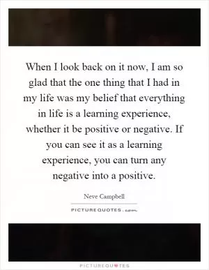 When I look back on it now, I am so glad that the one thing that I had in my life was my belief that everything in life is a learning experience, whether it be positive or negative. If you can see it as a learning experience, you can turn any negative into a positive Picture Quote #1