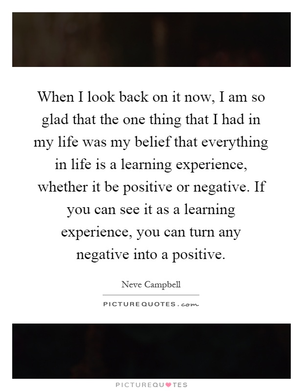 When I look back on it now, I am so glad that the one thing that I had in my life was my belief that everything in life is a learning experience, whether it be positive or negative. If you can see it as a learning experience, you can turn any negative into a positive Picture Quote #1