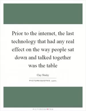 Prior to the internet, the last technology that had any real effect on the way people sat down and talked together was the table Picture Quote #1
