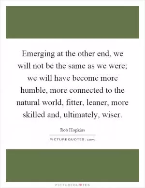 Emerging at the other end, we will not be the same as we were; we will have become more humble, more connected to the natural world, fitter, leaner, more skilled and, ultimately, wiser Picture Quote #1