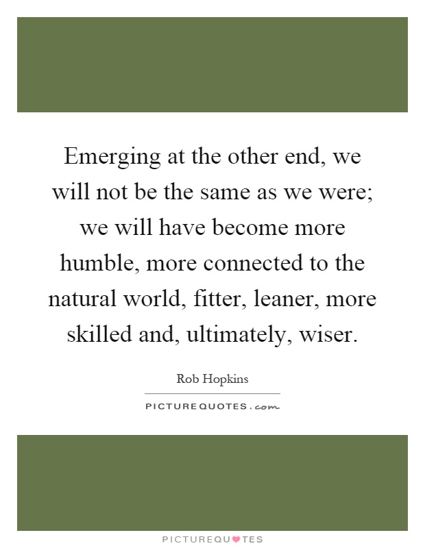 Emerging at the other end, we will not be the same as we were; we will have become more humble, more connected to the natural world, fitter, leaner, more skilled and, ultimately, wiser Picture Quote #1