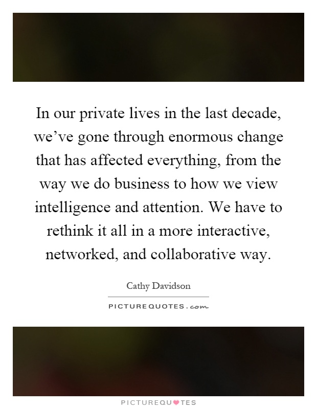 In our private lives in the last decade, we've gone through enormous change that has affected everything, from the way we do business to how we view intelligence and attention. We have to rethink it all in a more interactive, networked, and collaborative way Picture Quote #1