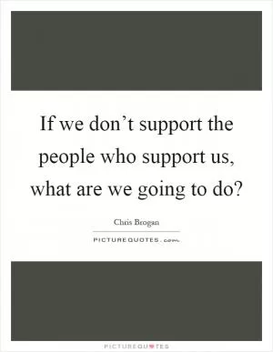 If we don’t support the people who support us, what are we going to do? Picture Quote #1