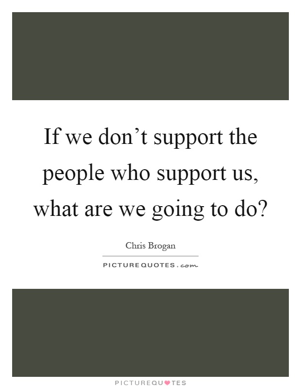 If we don't support the people who support us, what are we going to do? Picture Quote #1